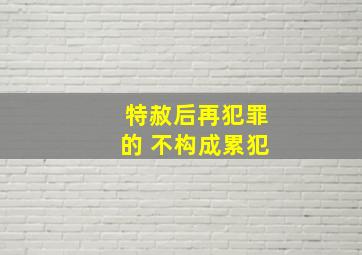 特赦后再犯罪的 不构成累犯